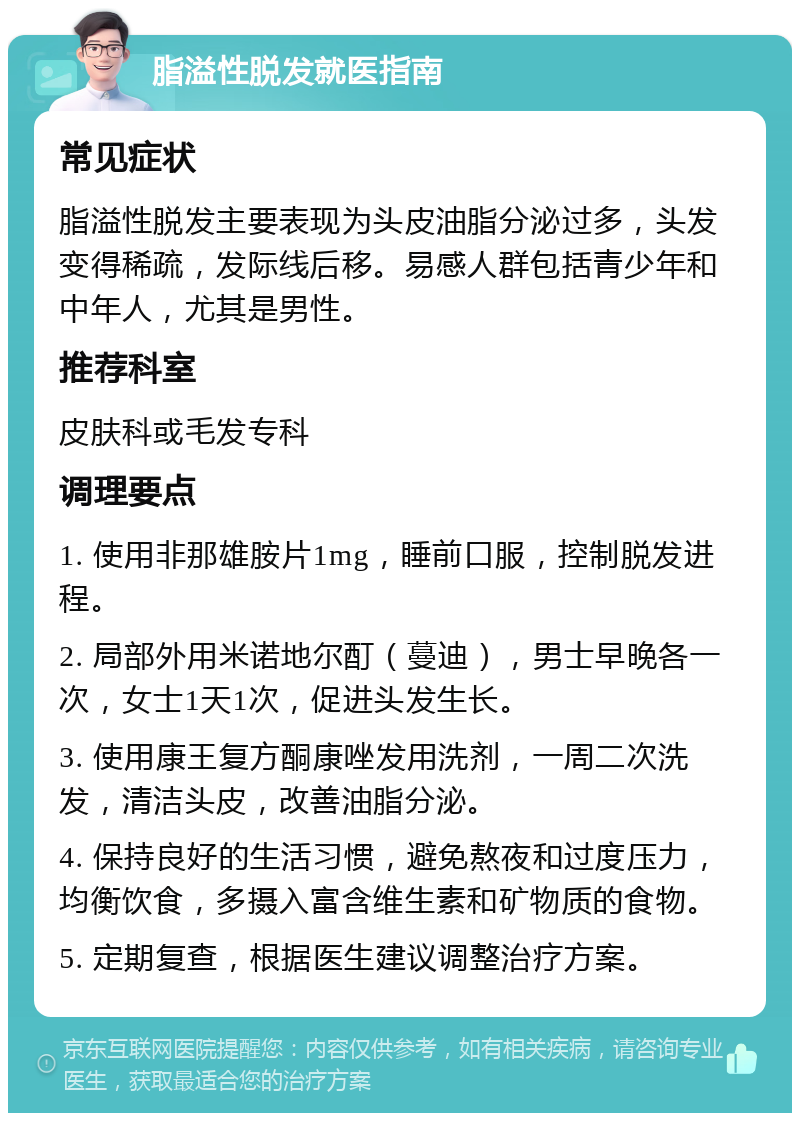 脂溢性脱发就医指南 常见症状 脂溢性脱发主要表现为头皮油脂分泌过多，头发变得稀疏，发际线后移。易感人群包括青少年和中年人，尤其是男性。 推荐科室 皮肤科或毛发专科 调理要点 1. 使用非那雄胺片1mg，睡前口服，控制脱发进程。 2. 局部外用米诺地尔酊（蔓迪），男士早晚各一次，女士1天1次，促进头发生长。 3. 使用康王复方酮康唑发用洗剂，一周二次洗发，清洁头皮，改善油脂分泌。 4. 保持良好的生活习惯，避免熬夜和过度压力，均衡饮食，多摄入富含维生素和矿物质的食物。 5. 定期复查，根据医生建议调整治疗方案。