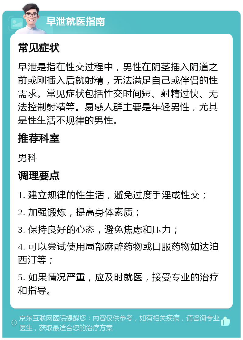 早泄就医指南 常见症状 早泄是指在性交过程中，男性在阴茎插入阴道之前或刚插入后就射精，无法满足自己或伴侣的性需求。常见症状包括性交时间短、射精过快、无法控制射精等。易感人群主要是年轻男性，尤其是性生活不规律的男性。 推荐科室 男科 调理要点 1. 建立规律的性生活，避免过度手淫或性交； 2. 加强锻炼，提高身体素质； 3. 保持良好的心态，避免焦虑和压力； 4. 可以尝试使用局部麻醉药物或口服药物如达泊西汀等； 5. 如果情况严重，应及时就医，接受专业的治疗和指导。