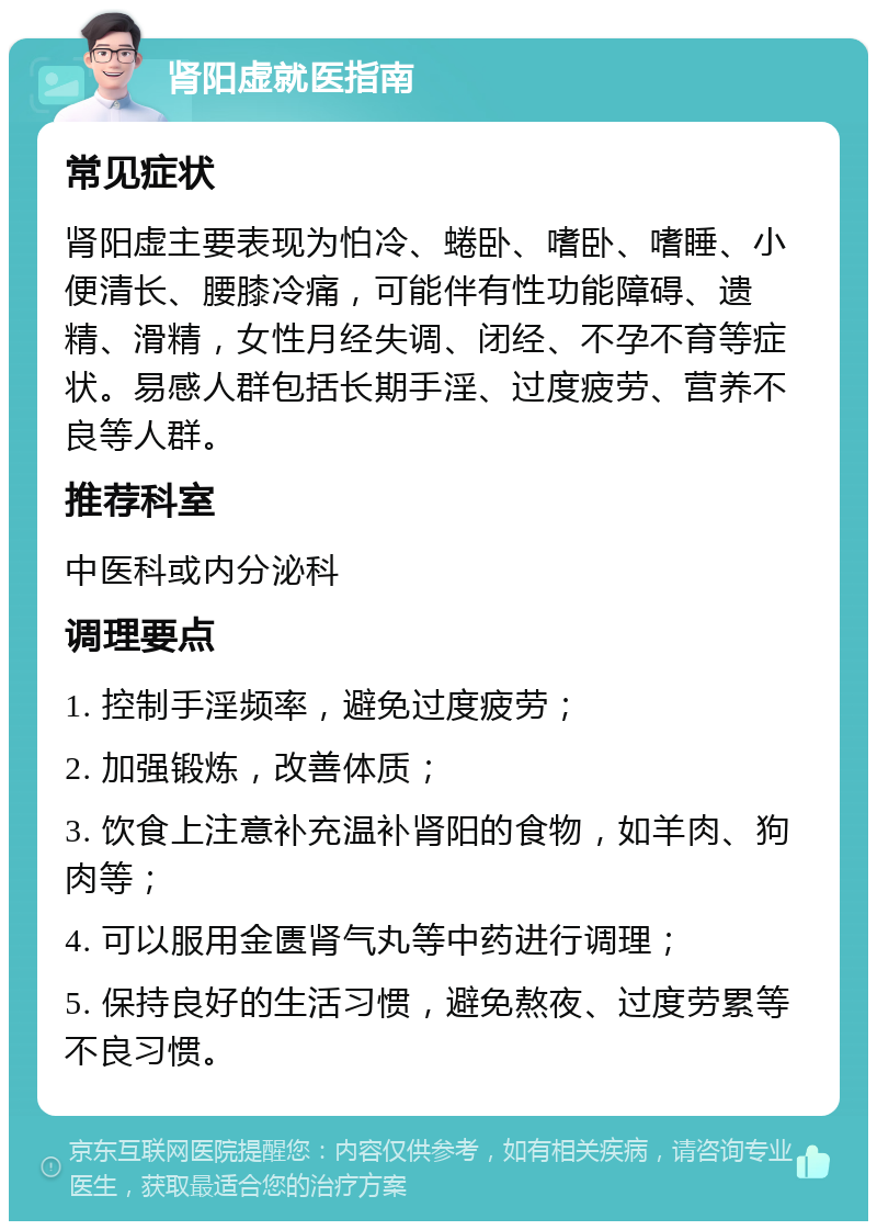 肾阳虚就医指南 常见症状 肾阳虚主要表现为怕冷、蜷卧、嗜卧、嗜睡、小便清长、腰膝冷痛，可能伴有性功能障碍、遗精、滑精，女性月经失调、闭经、不孕不育等症状。易感人群包括长期手淫、过度疲劳、营养不良等人群。 推荐科室 中医科或内分泌科 调理要点 1. 控制手淫频率，避免过度疲劳； 2. 加强锻炼，改善体质； 3. 饮食上注意补充温补肾阳的食物，如羊肉、狗肉等； 4. 可以服用金匮肾气丸等中药进行调理； 5. 保持良好的生活习惯，避免熬夜、过度劳累等不良习惯。