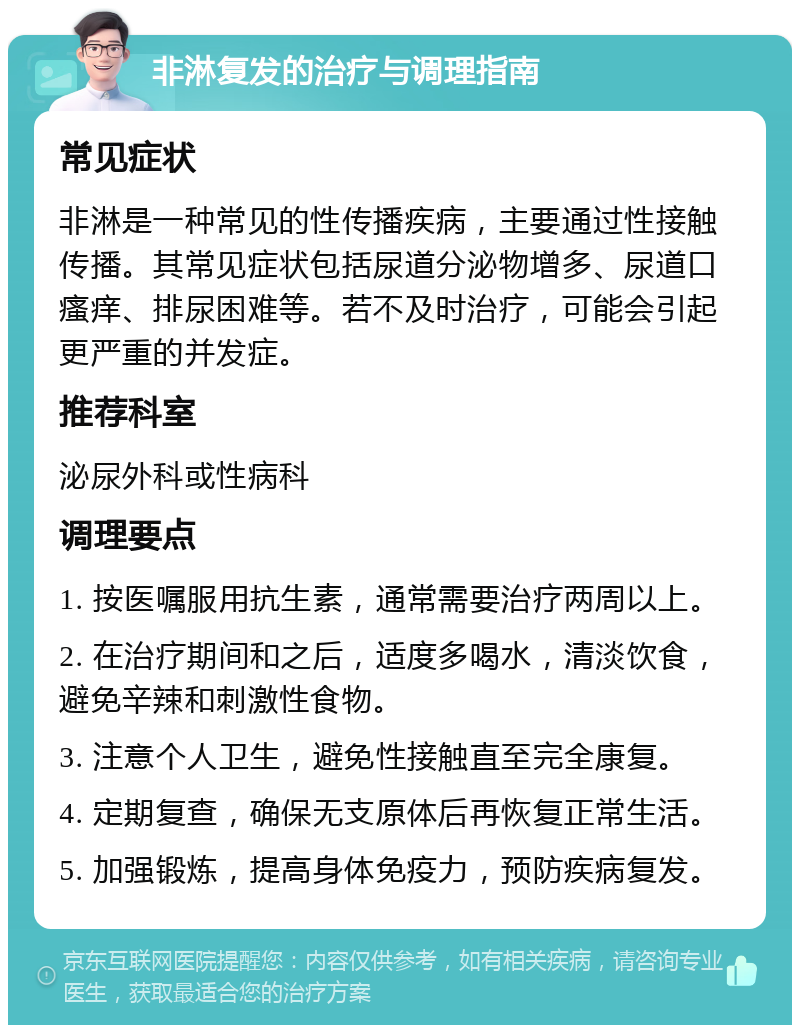 非淋复发的治疗与调理指南 常见症状 非淋是一种常见的性传播疾病，主要通过性接触传播。其常见症状包括尿道分泌物增多、尿道口瘙痒、排尿困难等。若不及时治疗，可能会引起更严重的并发症。 推荐科室 泌尿外科或性病科 调理要点 1. 按医嘱服用抗生素，通常需要治疗两周以上。 2. 在治疗期间和之后，适度多喝水，清淡饮食，避免辛辣和刺激性食物。 3. 注意个人卫生，避免性接触直至完全康复。 4. 定期复查，确保无支原体后再恢复正常生活。 5. 加强锻炼，提高身体免疫力，预防疾病复发。