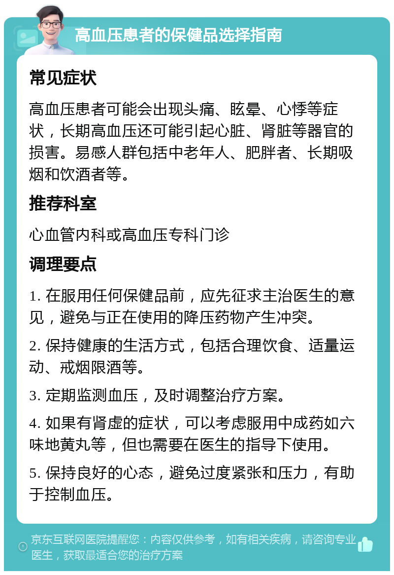 高血压患者的保健品选择指南 常见症状 高血压患者可能会出现头痛、眩晕、心悸等症状，长期高血压还可能引起心脏、肾脏等器官的损害。易感人群包括中老年人、肥胖者、长期吸烟和饮酒者等。 推荐科室 心血管内科或高血压专科门诊 调理要点 1. 在服用任何保健品前，应先征求主治医生的意见，避免与正在使用的降压药物产生冲突。 2. 保持健康的生活方式，包括合理饮食、适量运动、戒烟限酒等。 3. 定期监测血压，及时调整治疗方案。 4. 如果有肾虚的症状，可以考虑服用中成药如六味地黄丸等，但也需要在医生的指导下使用。 5. 保持良好的心态，避免过度紧张和压力，有助于控制血压。