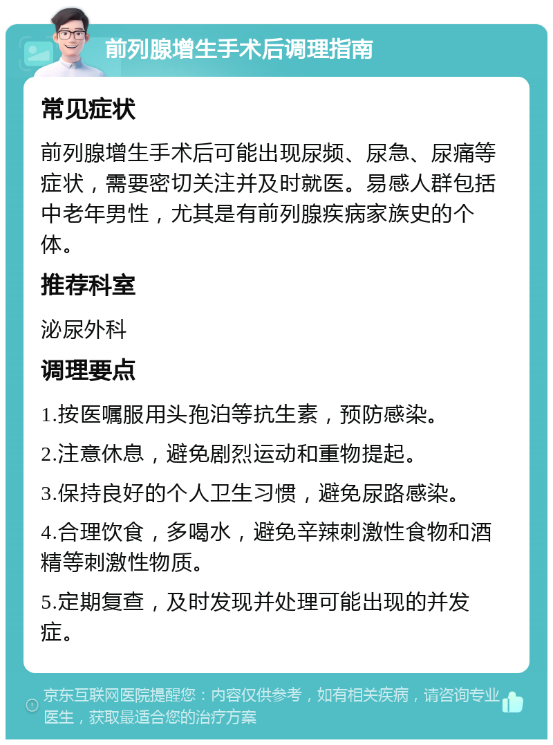 前列腺增生手术后调理指南 常见症状 前列腺增生手术后可能出现尿频、尿急、尿痛等症状，需要密切关注并及时就医。易感人群包括中老年男性，尤其是有前列腺疾病家族史的个体。 推荐科室 泌尿外科 调理要点 1.按医嘱服用头孢泊等抗生素，预防感染。 2.注意休息，避免剧烈运动和重物提起。 3.保持良好的个人卫生习惯，避免尿路感染。 4.合理饮食，多喝水，避免辛辣刺激性食物和酒精等刺激性物质。 5.定期复查，及时发现并处理可能出现的并发症。