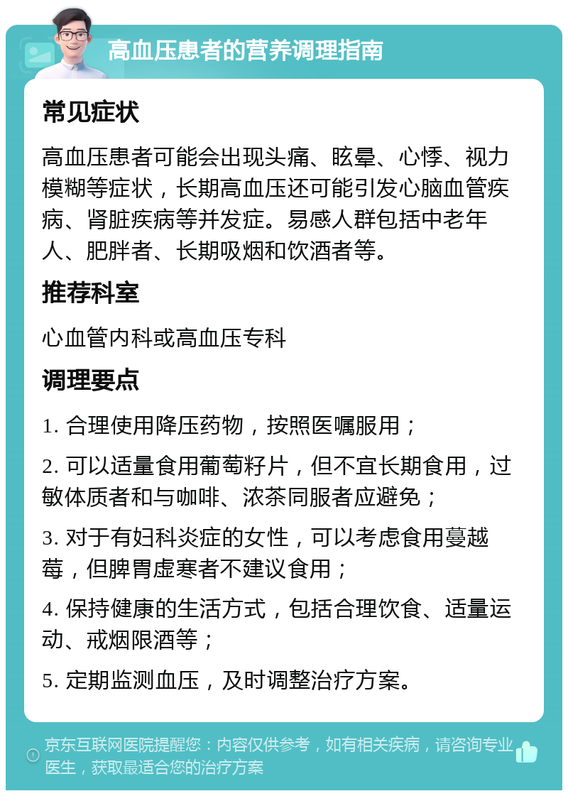 高血压患者的营养调理指南 常见症状 高血压患者可能会出现头痛、眩晕、心悸、视力模糊等症状，长期高血压还可能引发心脑血管疾病、肾脏疾病等并发症。易感人群包括中老年人、肥胖者、长期吸烟和饮酒者等。 推荐科室 心血管内科或高血压专科 调理要点 1. 合理使用降压药物，按照医嘱服用； 2. 可以适量食用葡萄籽片，但不宜长期食用，过敏体质者和与咖啡、浓茶同服者应避免； 3. 对于有妇科炎症的女性，可以考虑食用蔓越莓，但脾胃虚寒者不建议食用； 4. 保持健康的生活方式，包括合理饮食、适量运动、戒烟限酒等； 5. 定期监测血压，及时调整治疗方案。