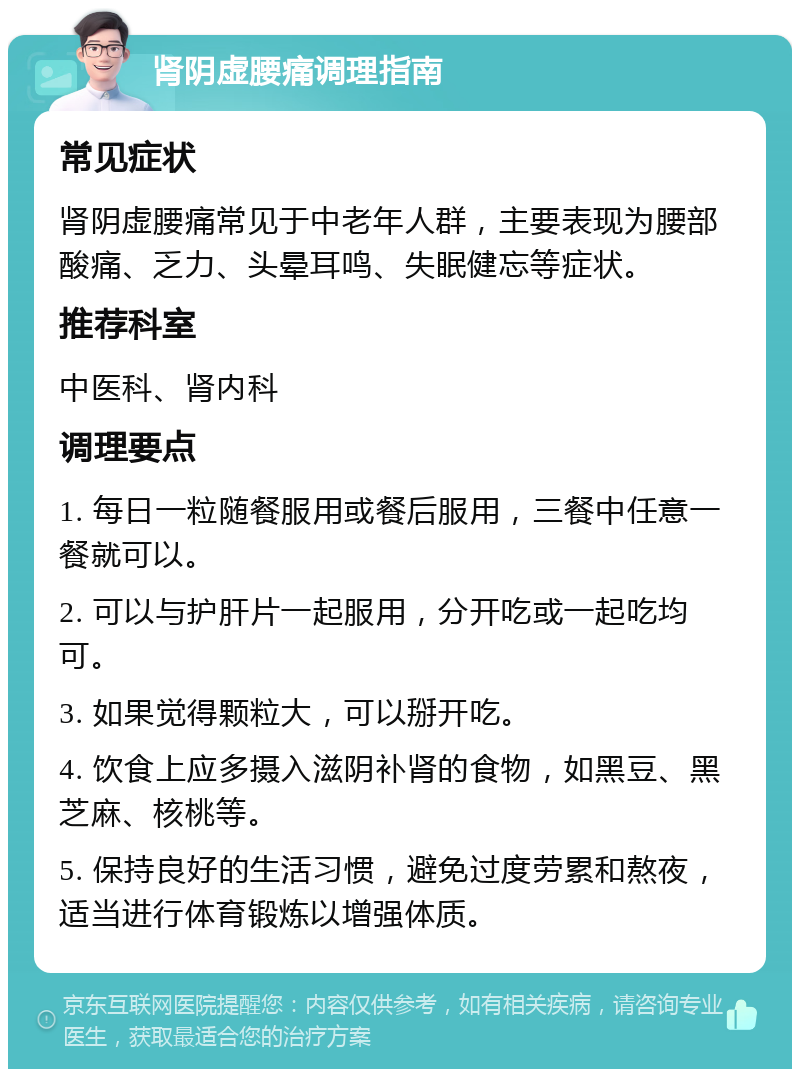 肾阴虚腰痛调理指南 常见症状 肾阴虚腰痛常见于中老年人群，主要表现为腰部酸痛、乏力、头晕耳鸣、失眠健忘等症状。 推荐科室 中医科、肾内科 调理要点 1. 每日一粒随餐服用或餐后服用，三餐中任意一餐就可以。 2. 可以与护肝片一起服用，分开吃或一起吃均可。 3. 如果觉得颗粒大，可以掰开吃。 4. 饮食上应多摄入滋阴补肾的食物，如黑豆、黑芝麻、核桃等。 5. 保持良好的生活习惯，避免过度劳累和熬夜，适当进行体育锻炼以增强体质。