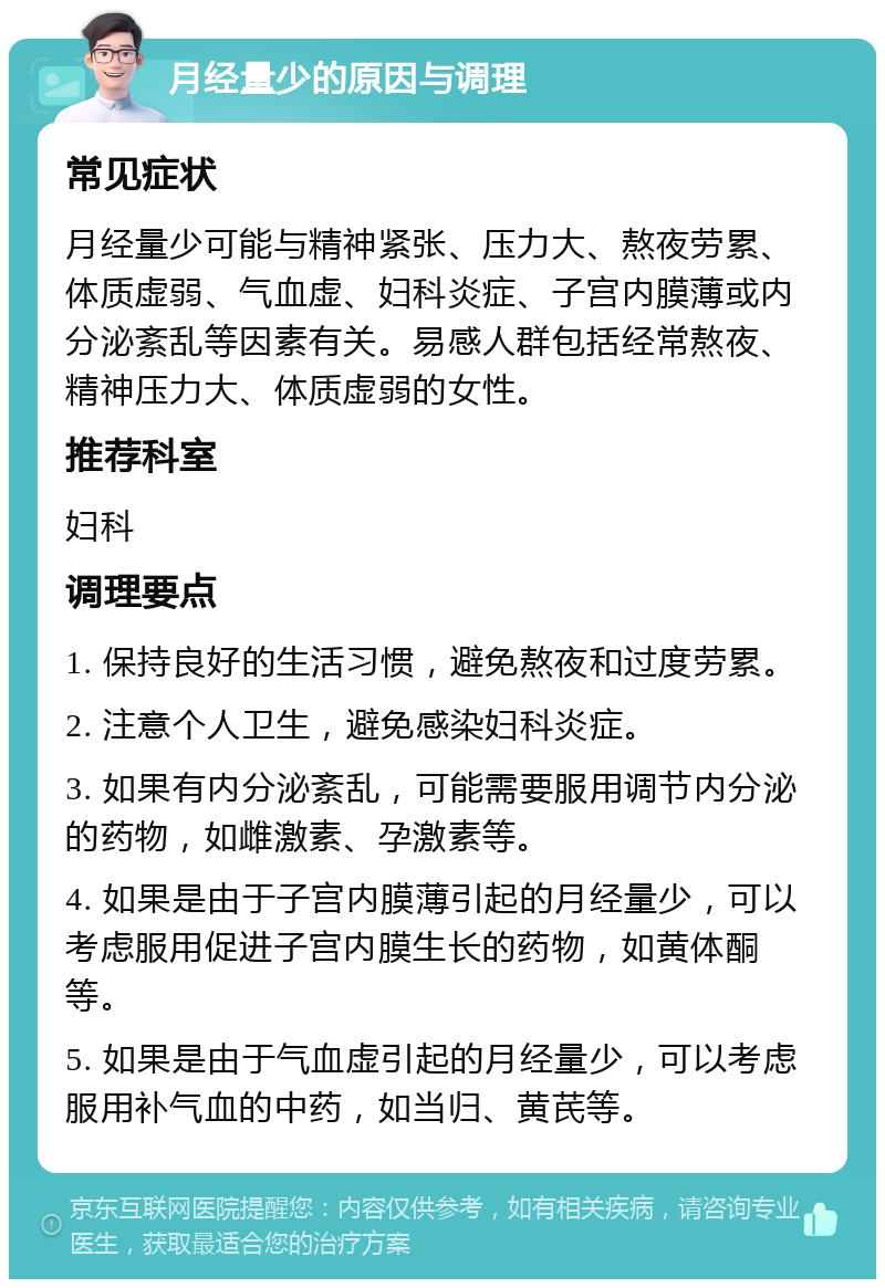 月经量少的原因与调理 常见症状 月经量少可能与精神紧张、压力大、熬夜劳累、体质虚弱、气血虚、妇科炎症、子宫内膜薄或内分泌紊乱等因素有关。易感人群包括经常熬夜、精神压力大、体质虚弱的女性。 推荐科室 妇科 调理要点 1. 保持良好的生活习惯，避免熬夜和过度劳累。 2. 注意个人卫生，避免感染妇科炎症。 3. 如果有内分泌紊乱，可能需要服用调节内分泌的药物，如雌激素、孕激素等。 4. 如果是由于子宫内膜薄引起的月经量少，可以考虑服用促进子宫内膜生长的药物，如黄体酮等。 5. 如果是由于气血虚引起的月经量少，可以考虑服用补气血的中药，如当归、黄芪等。