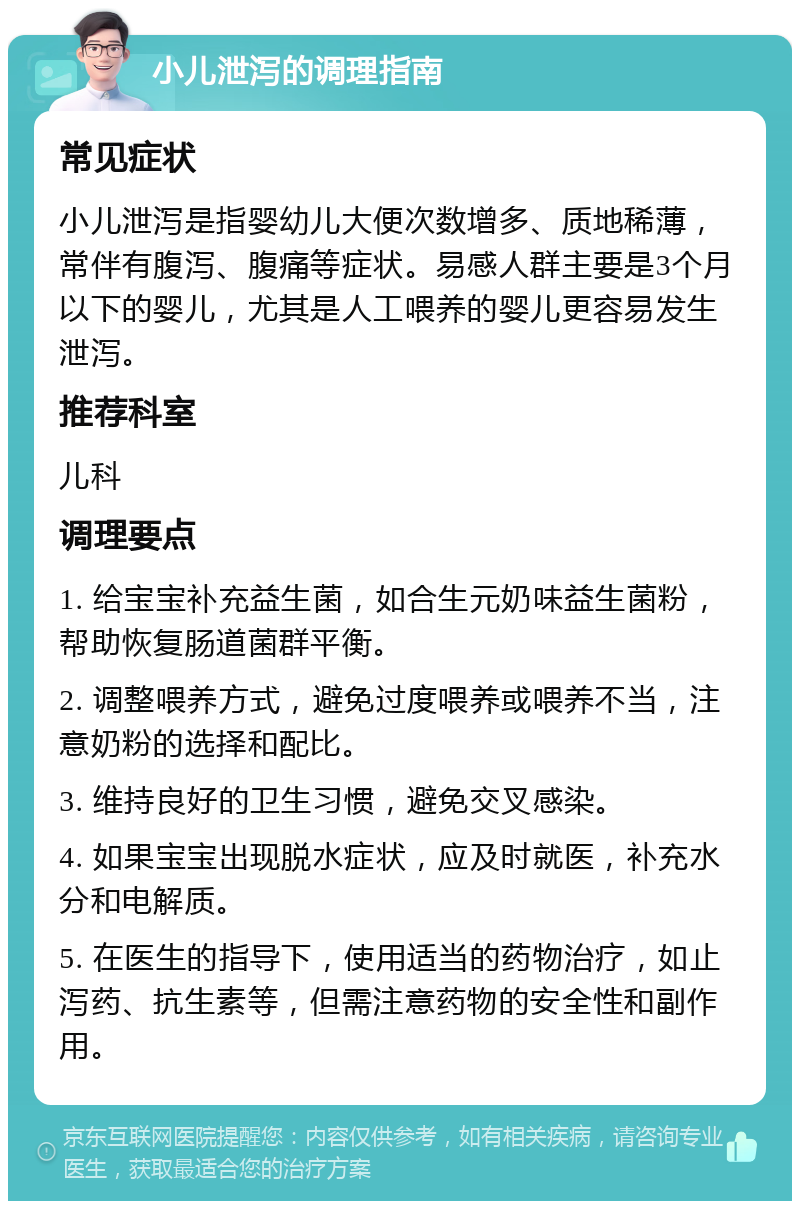 小儿泄泻的调理指南 常见症状 小儿泄泻是指婴幼儿大便次数增多、质地稀薄，常伴有腹泻、腹痛等症状。易感人群主要是3个月以下的婴儿，尤其是人工喂养的婴儿更容易发生泄泻。 推荐科室 儿科 调理要点 1. 给宝宝补充益生菌，如合生元奶味益生菌粉，帮助恢复肠道菌群平衡。 2. 调整喂养方式，避免过度喂养或喂养不当，注意奶粉的选择和配比。 3. 维持良好的卫生习惯，避免交叉感染。 4. 如果宝宝出现脱水症状，应及时就医，补充水分和电解质。 5. 在医生的指导下，使用适当的药物治疗，如止泻药、抗生素等，但需注意药物的安全性和副作用。