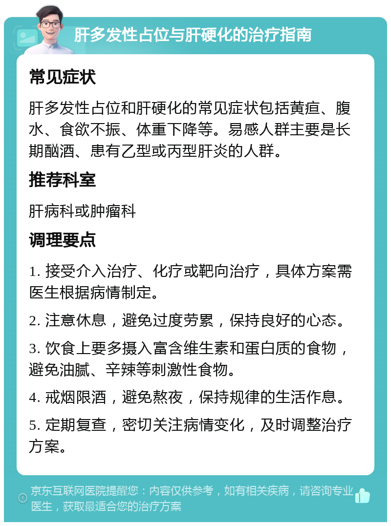 肝多发性占位与肝硬化的治疗指南 常见症状 肝多发性占位和肝硬化的常见症状包括黄疸、腹水、食欲不振、体重下降等。易感人群主要是长期酗酒、患有乙型或丙型肝炎的人群。 推荐科室 肝病科或肿瘤科 调理要点 1. 接受介入治疗、化疗或靶向治疗，具体方案需医生根据病情制定。 2. 注意休息，避免过度劳累，保持良好的心态。 3. 饮食上要多摄入富含维生素和蛋白质的食物，避免油腻、辛辣等刺激性食物。 4. 戒烟限酒，避免熬夜，保持规律的生活作息。 5. 定期复查，密切关注病情变化，及时调整治疗方案。