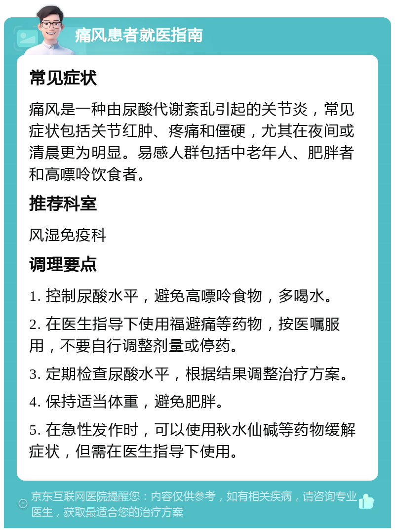 痛风患者就医指南 常见症状 痛风是一种由尿酸代谢紊乱引起的关节炎，常见症状包括关节红肿、疼痛和僵硬，尤其在夜间或清晨更为明显。易感人群包括中老年人、肥胖者和高嘌呤饮食者。 推荐科室 风湿免疫科 调理要点 1. 控制尿酸水平，避免高嘌呤食物，多喝水。 2. 在医生指导下使用福避痛等药物，按医嘱服用，不要自行调整剂量或停药。 3. 定期检查尿酸水平，根据结果调整治疗方案。 4. 保持适当体重，避免肥胖。 5. 在急性发作时，可以使用秋水仙碱等药物缓解症状，但需在医生指导下使用。