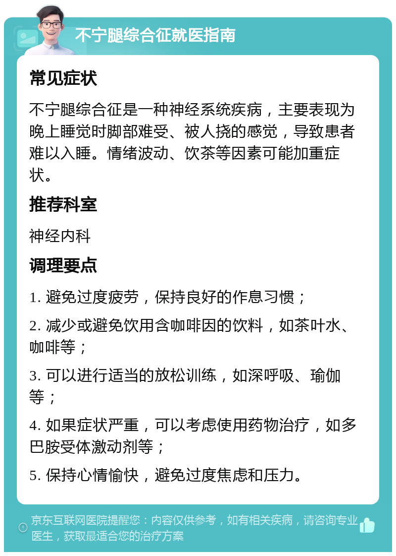 不宁腿综合征就医指南 常见症状 不宁腿综合征是一种神经系统疾病，主要表现为晚上睡觉时脚部难受、被人挠的感觉，导致患者难以入睡。情绪波动、饮茶等因素可能加重症状。 推荐科室 神经内科 调理要点 1. 避免过度疲劳，保持良好的作息习惯； 2. 减少或避免饮用含咖啡因的饮料，如茶叶水、咖啡等； 3. 可以进行适当的放松训练，如深呼吸、瑜伽等； 4. 如果症状严重，可以考虑使用药物治疗，如多巴胺受体激动剂等； 5. 保持心情愉快，避免过度焦虑和压力。