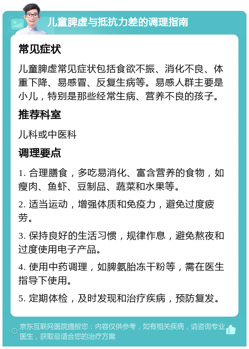 儿童脾虚与抵抗力差的调理指南 常见症状 儿童脾虚常见症状包括食欲不振、消化不良、体重下降、易感冒、反复生病等。易感人群主要是小儿，特别是那些经常生病、营养不良的孩子。 推荐科室 儿科或中医科 调理要点 1. 合理膳食，多吃易消化、富含营养的食物，如瘦肉、鱼虾、豆制品、蔬菜和水果等。 2. 适当运动，增强体质和免疫力，避免过度疲劳。 3. 保持良好的生活习惯，规律作息，避免熬夜和过度使用电子产品。 4. 使用中药调理，如脾氨胎冻干粉等，需在医生指导下使用。 5. 定期体检，及时发现和治疗疾病，预防复发。