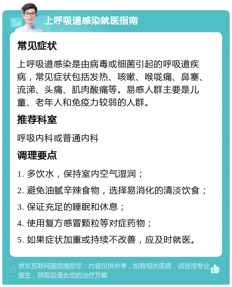 上呼吸道感染就医指南 常见症状 上呼吸道感染是由病毒或细菌引起的呼吸道疾病，常见症状包括发热、咳嗽、喉咙痛、鼻塞、流涕、头痛、肌肉酸痛等。易感人群主要是儿童、老年人和免疫力较弱的人群。 推荐科室 呼吸内科或普通内科 调理要点 1. 多饮水，保持室内空气湿润； 2. 避免油腻辛辣食物，选择易消化的清淡饮食； 3. 保证充足的睡眠和休息； 4. 使用复方感冒颗粒等对症药物； 5. 如果症状加重或持续不改善，应及时就医。