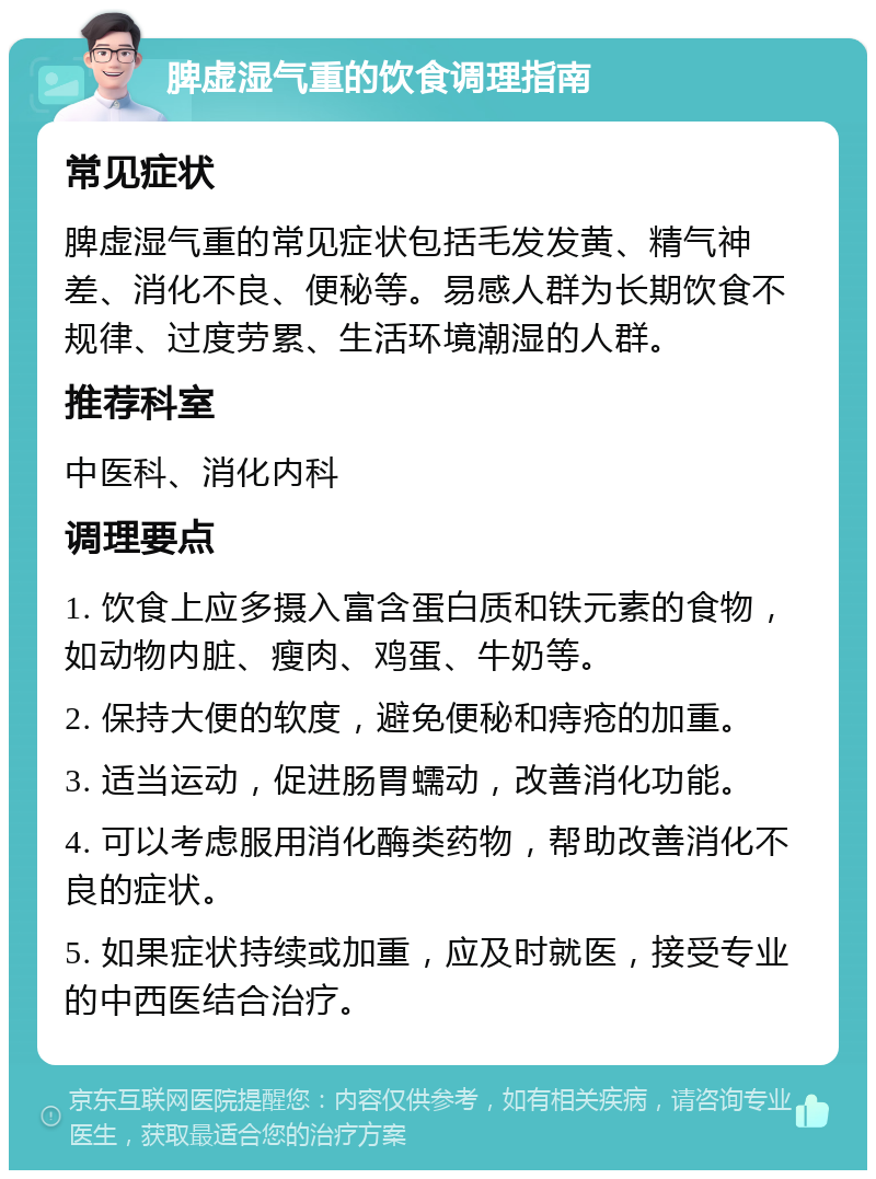 脾虚湿气重的饮食调理指南 常见症状 脾虚湿气重的常见症状包括毛发发黄、精气神差、消化不良、便秘等。易感人群为长期饮食不规律、过度劳累、生活环境潮湿的人群。 推荐科室 中医科、消化内科 调理要点 1. 饮食上应多摄入富含蛋白质和铁元素的食物，如动物内脏、瘦肉、鸡蛋、牛奶等。 2. 保持大便的软度，避免便秘和痔疮的加重。 3. 适当运动，促进肠胃蠕动，改善消化功能。 4. 可以考虑服用消化酶类药物，帮助改善消化不良的症状。 5. 如果症状持续或加重，应及时就医，接受专业的中西医结合治疗。