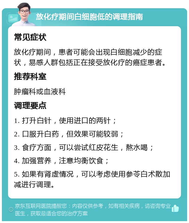 放化疗期间白细胞低的调理指南 常见症状 放化疗期间，患者可能会出现白细胞减少的症状，易感人群包括正在接受放化疗的癌症患者。 推荐科室 肿瘤科或血液科 调理要点 1. 打升白针，使用进口的两针； 2. 口服升白药，但效果可能较弱； 3. 食疗方面，可以尝试红皮花生，熬水喝； 4. 加强营养，注意均衡饮食； 5. 如果有肾虚情况，可以考虑使用参苓白术散加减进行调理。