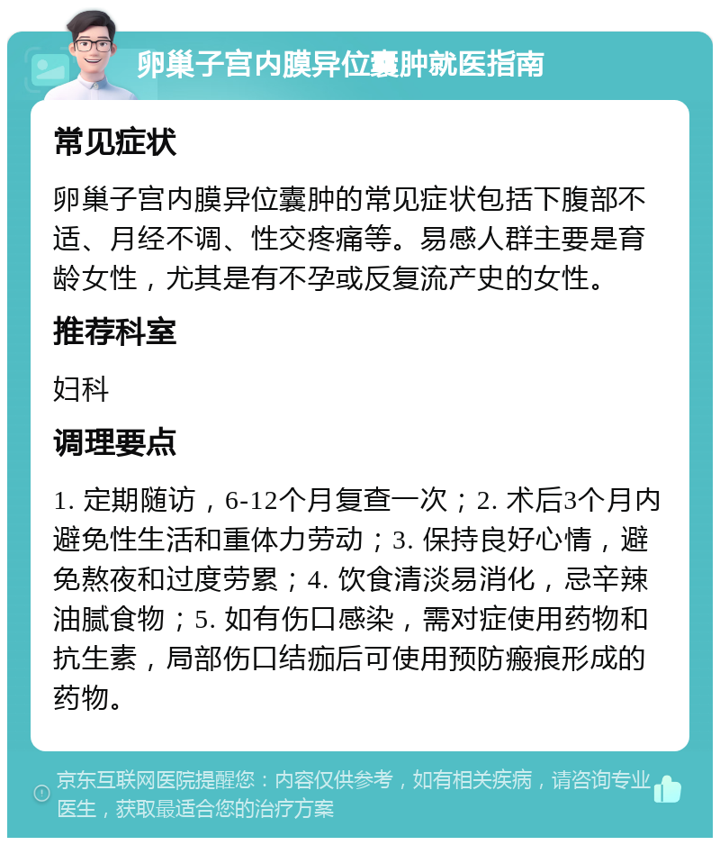 卵巢子宫内膜异位囊肿就医指南 常见症状 卵巢子宫内膜异位囊肿的常见症状包括下腹部不适、月经不调、性交疼痛等。易感人群主要是育龄女性，尤其是有不孕或反复流产史的女性。 推荐科室 妇科 调理要点 1. 定期随访，6-12个月复查一次；2. 术后3个月内避免性生活和重体力劳动；3. 保持良好心情，避免熬夜和过度劳累；4. 饮食清淡易消化，忌辛辣油腻食物；5. 如有伤口感染，需对症使用药物和抗生素，局部伤口结痂后可使用预防瘢痕形成的药物。