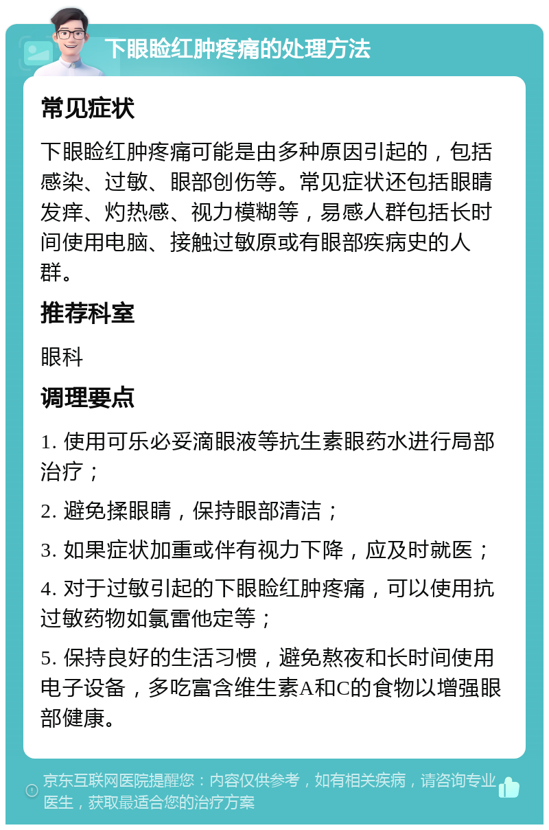 下眼睑红肿疼痛的处理方法 常见症状 下眼睑红肿疼痛可能是由多种原因引起的，包括感染、过敏、眼部创伤等。常见症状还包括眼睛发痒、灼热感、视力模糊等，易感人群包括长时间使用电脑、接触过敏原或有眼部疾病史的人群。 推荐科室 眼科 调理要点 1. 使用可乐必妥滴眼液等抗生素眼药水进行局部治疗； 2. 避免揉眼睛，保持眼部清洁； 3. 如果症状加重或伴有视力下降，应及时就医； 4. 对于过敏引起的下眼睑红肿疼痛，可以使用抗过敏药物如氯雷他定等； 5. 保持良好的生活习惯，避免熬夜和长时间使用电子设备，多吃富含维生素A和C的食物以增强眼部健康。