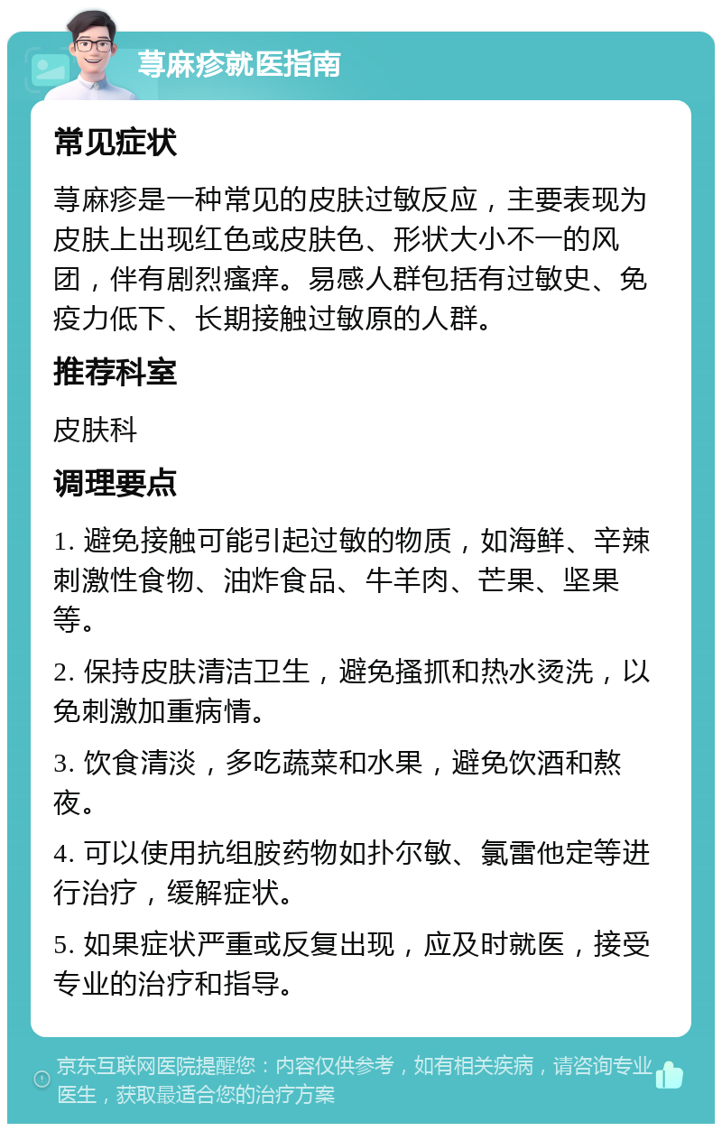 荨麻疹就医指南 常见症状 荨麻疹是一种常见的皮肤过敏反应，主要表现为皮肤上出现红色或皮肤色、形状大小不一的风团，伴有剧烈瘙痒。易感人群包括有过敏史、免疫力低下、长期接触过敏原的人群。 推荐科室 皮肤科 调理要点 1. 避免接触可能引起过敏的物质，如海鲜、辛辣刺激性食物、油炸食品、牛羊肉、芒果、坚果等。 2. 保持皮肤清洁卫生，避免搔抓和热水烫洗，以免刺激加重病情。 3. 饮食清淡，多吃蔬菜和水果，避免饮酒和熬夜。 4. 可以使用抗组胺药物如扑尔敏、氯雷他定等进行治疗，缓解症状。 5. 如果症状严重或反复出现，应及时就医，接受专业的治疗和指导。