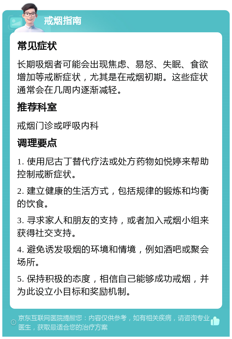 戒烟指南 常见症状 长期吸烟者可能会出现焦虑、易怒、失眠、食欲增加等戒断症状，尤其是在戒烟初期。这些症状通常会在几周内逐渐减轻。 推荐科室 戒烟门诊或呼吸内科 调理要点 1. 使用尼古丁替代疗法或处方药物如悦婷来帮助控制戒断症状。 2. 建立健康的生活方式，包括规律的锻炼和均衡的饮食。 3. 寻求家人和朋友的支持，或者加入戒烟小组来获得社交支持。 4. 避免诱发吸烟的环境和情境，例如酒吧或聚会场所。 5. 保持积极的态度，相信自己能够成功戒烟，并为此设立小目标和奖励机制。