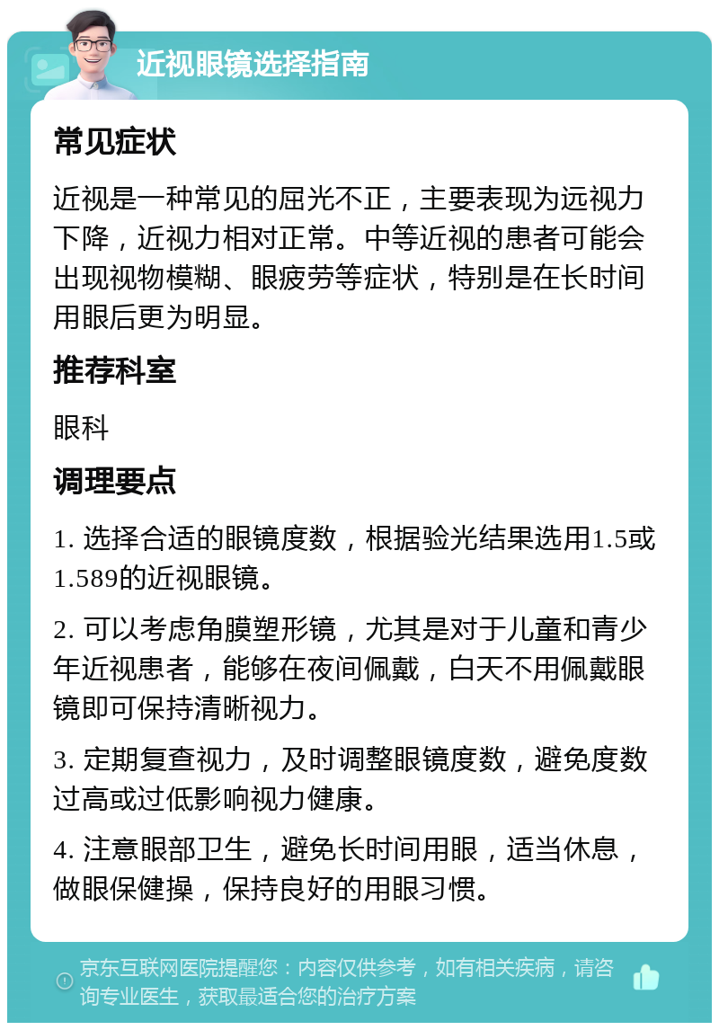 近视眼镜选择指南 常见症状 近视是一种常见的屈光不正，主要表现为远视力下降，近视力相对正常。中等近视的患者可能会出现视物模糊、眼疲劳等症状，特别是在长时间用眼后更为明显。 推荐科室 眼科 调理要点 1. 选择合适的眼镜度数，根据验光结果选用1.5或1.589的近视眼镜。 2. 可以考虑角膜塑形镜，尤其是对于儿童和青少年近视患者，能够在夜间佩戴，白天不用佩戴眼镜即可保持清晰视力。 3. 定期复查视力，及时调整眼镜度数，避免度数过高或过低影响视力健康。 4. 注意眼部卫生，避免长时间用眼，适当休息，做眼保健操，保持良好的用眼习惯。