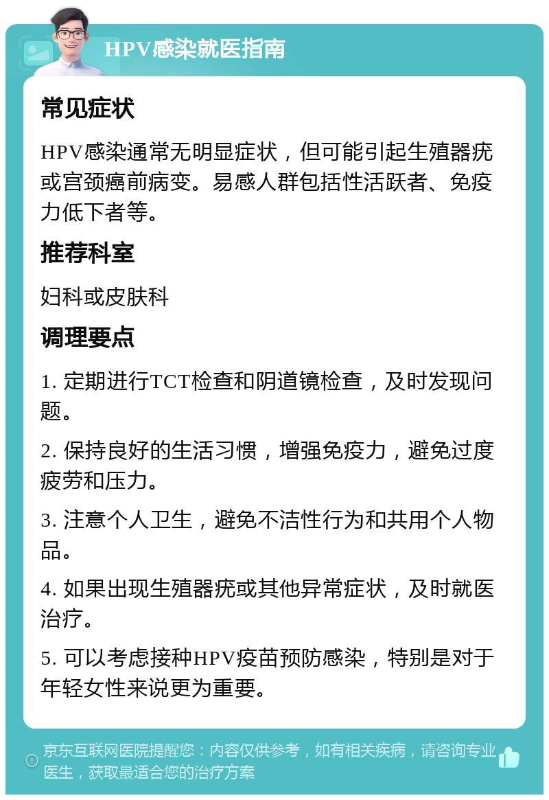 HPV感染就医指南 常见症状 HPV感染通常无明显症状，但可能引起生殖器疣或宫颈癌前病变。易感人群包括性活跃者、免疫力低下者等。 推荐科室 妇科或皮肤科 调理要点 1. 定期进行TCT检查和阴道镜检查，及时发现问题。 2. 保持良好的生活习惯，增强免疫力，避免过度疲劳和压力。 3. 注意个人卫生，避免不洁性行为和共用个人物品。 4. 如果出现生殖器疣或其他异常症状，及时就医治疗。 5. 可以考虑接种HPV疫苗预防感染，特别是对于年轻女性来说更为重要。