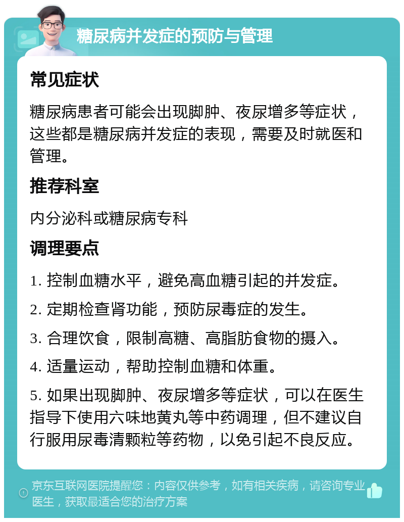 糖尿病并发症的预防与管理 常见症状 糖尿病患者可能会出现脚肿、夜尿增多等症状，这些都是糖尿病并发症的表现，需要及时就医和管理。 推荐科室 内分泌科或糖尿病专科 调理要点 1. 控制血糖水平，避免高血糖引起的并发症。 2. 定期检查肾功能，预防尿毒症的发生。 3. 合理饮食，限制高糖、高脂肪食物的摄入。 4. 适量运动，帮助控制血糖和体重。 5. 如果出现脚肿、夜尿增多等症状，可以在医生指导下使用六味地黄丸等中药调理，但不建议自行服用尿毒清颗粒等药物，以免引起不良反应。