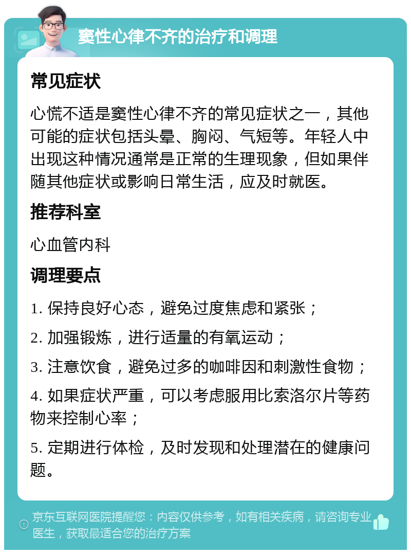 窦性心律不齐的治疗和调理 常见症状 心慌不适是窦性心律不齐的常见症状之一，其他可能的症状包括头晕、胸闷、气短等。年轻人中出现这种情况通常是正常的生理现象，但如果伴随其他症状或影响日常生活，应及时就医。 推荐科室 心血管内科 调理要点 1. 保持良好心态，避免过度焦虑和紧张； 2. 加强锻炼，进行适量的有氧运动； 3. 注意饮食，避免过多的咖啡因和刺激性食物； 4. 如果症状严重，可以考虑服用比索洛尔片等药物来控制心率； 5. 定期进行体检，及时发现和处理潜在的健康问题。