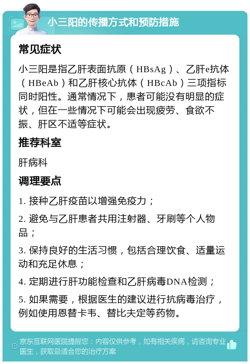 小三阳的传播方式和预防措施 常见症状 小三阳是指乙肝表面抗原（HBsAg）、乙肝e抗体（HBeAb）和乙肝核心抗体（HBcAb）三项指标同时阳性。通常情况下，患者可能没有明显的症状，但在一些情况下可能会出现疲劳、食欲不振、肝区不适等症状。 推荐科室 肝病科 调理要点 1. 接种乙肝疫苗以增强免疫力； 2. 避免与乙肝患者共用注射器、牙刷等个人物品； 3. 保持良好的生活习惯，包括合理饮食、适量运动和充足休息； 4. 定期进行肝功能检查和乙肝病毒DNA检测； 5. 如果需要，根据医生的建议进行抗病毒治疗，例如使用恩替卡韦、替比夫定等药物。