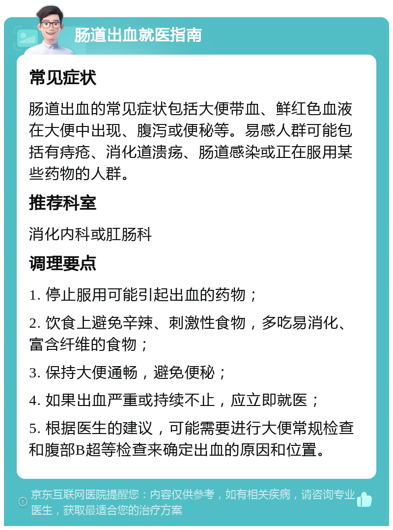 肠道出血就医指南 常见症状 肠道出血的常见症状包括大便带血、鲜红色血液在大便中出现、腹泻或便秘等。易感人群可能包括有痔疮、消化道溃疡、肠道感染或正在服用某些药物的人群。 推荐科室 消化内科或肛肠科 调理要点 1. 停止服用可能引起出血的药物； 2. 饮食上避免辛辣、刺激性食物，多吃易消化、富含纤维的食物； 3. 保持大便通畅，避免便秘； 4. 如果出血严重或持续不止，应立即就医； 5. 根据医生的建议，可能需要进行大便常规检查和腹部B超等检查来确定出血的原因和位置。