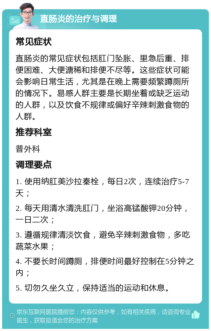 直肠炎的治疗与调理 常见症状 直肠炎的常见症状包括肛门坠胀、里急后重、排便困难、大便溏稀和排便不尽等。这些症状可能会影响日常生活，尤其是在晚上需要频繁蹲厕所的情况下。易感人群主要是长期坐着或缺乏运动的人群，以及饮食不规律或偏好辛辣刺激食物的人群。 推荐科室 普外科 调理要点 1. 使用纳肛美沙拉秦栓，每日2次，连续治疗5-7天； 2. 每天用清水清洗肛门，坐浴高锰酸钾20分钟，一日二次； 3. 遵循规律清淡饮食，避免辛辣刺激食物，多吃蔬菜水果； 4. 不要长时间蹲厕，排便时间最好控制在5分钟之内； 5. 切勿久坐久立，保持适当的运动和休息。