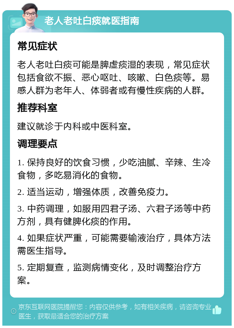 老人老吐白痰就医指南 常见症状 老人老吐白痰可能是脾虚痰湿的表现，常见症状包括食欲不振、恶心呕吐、咳嗽、白色痰等。易感人群为老年人、体弱者或有慢性疾病的人群。 推荐科室 建议就诊于内科或中医科室。 调理要点 1. 保持良好的饮食习惯，少吃油腻、辛辣、生冷食物，多吃易消化的食物。 2. 适当运动，增强体质，改善免疫力。 3. 中药调理，如服用四君子汤、六君子汤等中药方剂，具有健脾化痰的作用。 4. 如果症状严重，可能需要输液治疗，具体方法需医生指导。 5. 定期复查，监测病情变化，及时调整治疗方案。