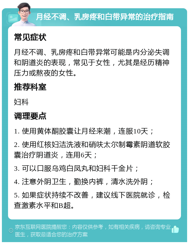 月经不调、乳房疼和白带异常的治疗指南 常见症状 月经不调、乳房疼和白带异常可能是内分泌失调和阴道炎的表现，常见于女性，尤其是经历精神压力或熬夜的女性。 推荐科室 妇科 调理要点 1. 使用黄体酮胶囊让月经来潮，连服10天； 2. 使用红核妇洁洗液和硝呋太尔制霉素阴道软胶囊治疗阴道炎，连用6天； 3. 可以口服乌鸡白凤丸和妇科千金片； 4. 注意外阴卫生，勤换内裤，清水洗外阴； 5. 如果症状持续不改善，建议线下医院就诊，检查激素水平和B超。