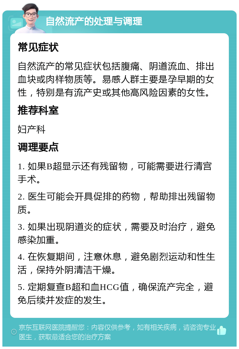 自然流产的处理与调理 常见症状 自然流产的常见症状包括腹痛、阴道流血、排出血块或肉样物质等。易感人群主要是孕早期的女性，特别是有流产史或其他高风险因素的女性。 推荐科室 妇产科 调理要点 1. 如果B超显示还有残留物，可能需要进行清宫手术。 2. 医生可能会开具促排的药物，帮助排出残留物质。 3. 如果出现阴道炎的症状，需要及时治疗，避免感染加重。 4. 在恢复期间，注意休息，避免剧烈运动和性生活，保持外阴清洁干燥。 5. 定期复查B超和血HCG值，确保流产完全，避免后续并发症的发生。