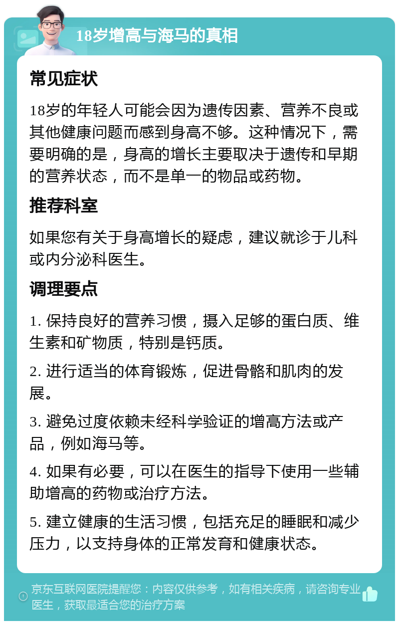 18岁增高与海马的真相 常见症状 18岁的年轻人可能会因为遗传因素、营养不良或其他健康问题而感到身高不够。这种情况下，需要明确的是，身高的增长主要取决于遗传和早期的营养状态，而不是单一的物品或药物。 推荐科室 如果您有关于身高增长的疑虑，建议就诊于儿科或内分泌科医生。 调理要点 1. 保持良好的营养习惯，摄入足够的蛋白质、维生素和矿物质，特别是钙质。 2. 进行适当的体育锻炼，促进骨骼和肌肉的发展。 3. 避免过度依赖未经科学验证的增高方法或产品，例如海马等。 4. 如果有必要，可以在医生的指导下使用一些辅助增高的药物或治疗方法。 5. 建立健康的生活习惯，包括充足的睡眠和减少压力，以支持身体的正常发育和健康状态。