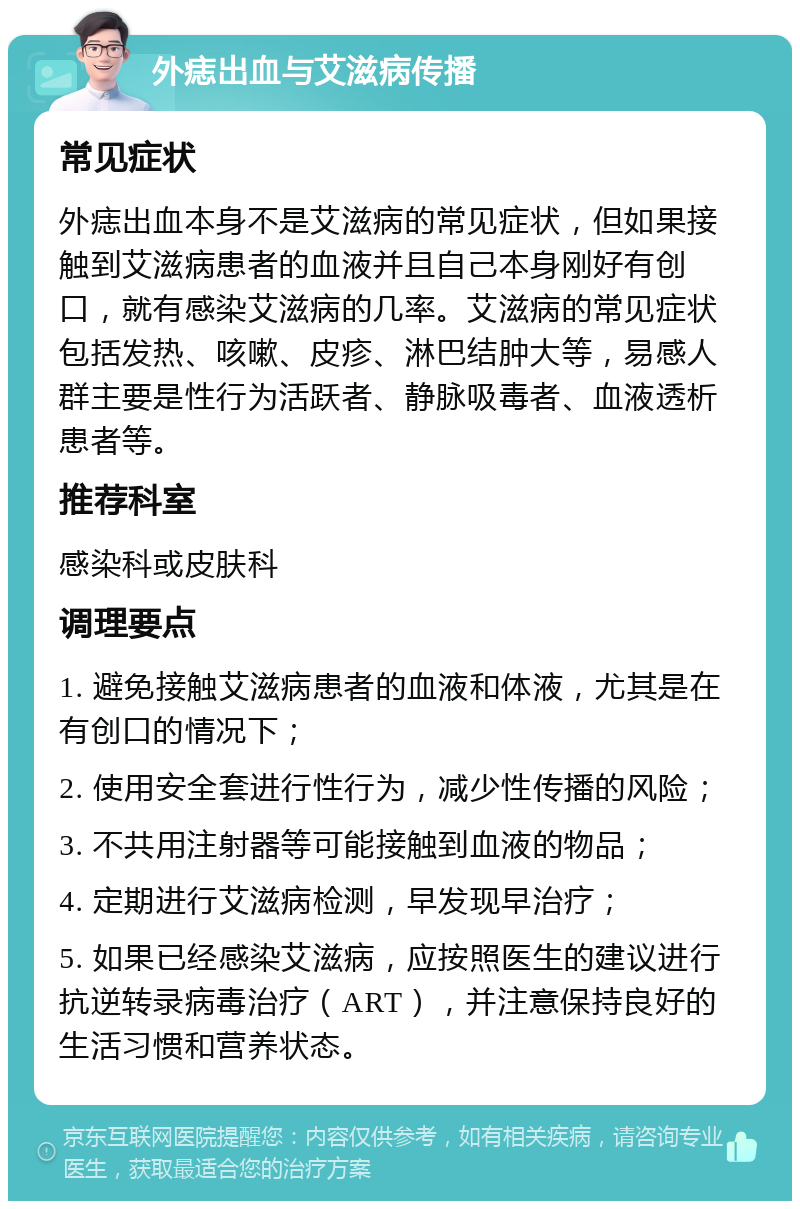 外痣出血与艾滋病传播 常见症状 外痣出血本身不是艾滋病的常见症状，但如果接触到艾滋病患者的血液并且自己本身刚好有创口，就有感染艾滋病的几率。艾滋病的常见症状包括发热、咳嗽、皮疹、淋巴结肿大等，易感人群主要是性行为活跃者、静脉吸毒者、血液透析患者等。 推荐科室 感染科或皮肤科 调理要点 1. 避免接触艾滋病患者的血液和体液，尤其是在有创口的情况下； 2. 使用安全套进行性行为，减少性传播的风险； 3. 不共用注射器等可能接触到血液的物品； 4. 定期进行艾滋病检测，早发现早治疗； 5. 如果已经感染艾滋病，应按照医生的建议进行抗逆转录病毒治疗（ART），并注意保持良好的生活习惯和营养状态。