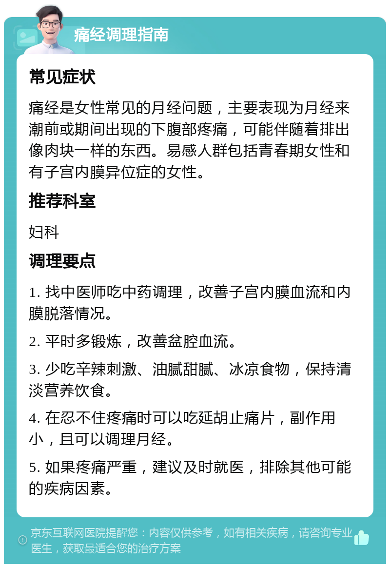 痛经调理指南 常见症状 痛经是女性常见的月经问题，主要表现为月经来潮前或期间出现的下腹部疼痛，可能伴随着排出像肉块一样的东西。易感人群包括青春期女性和有子宫内膜异位症的女性。 推荐科室 妇科 调理要点 1. 找中医师吃中药调理，改善子宫内膜血流和内膜脱落情况。 2. 平时多锻炼，改善盆腔血流。 3. 少吃辛辣刺激、油腻甜腻、冰凉食物，保持清淡营养饮食。 4. 在忍不住疼痛时可以吃延胡止痛片，副作用小，且可以调理月经。 5. 如果疼痛严重，建议及时就医，排除其他可能的疾病因素。