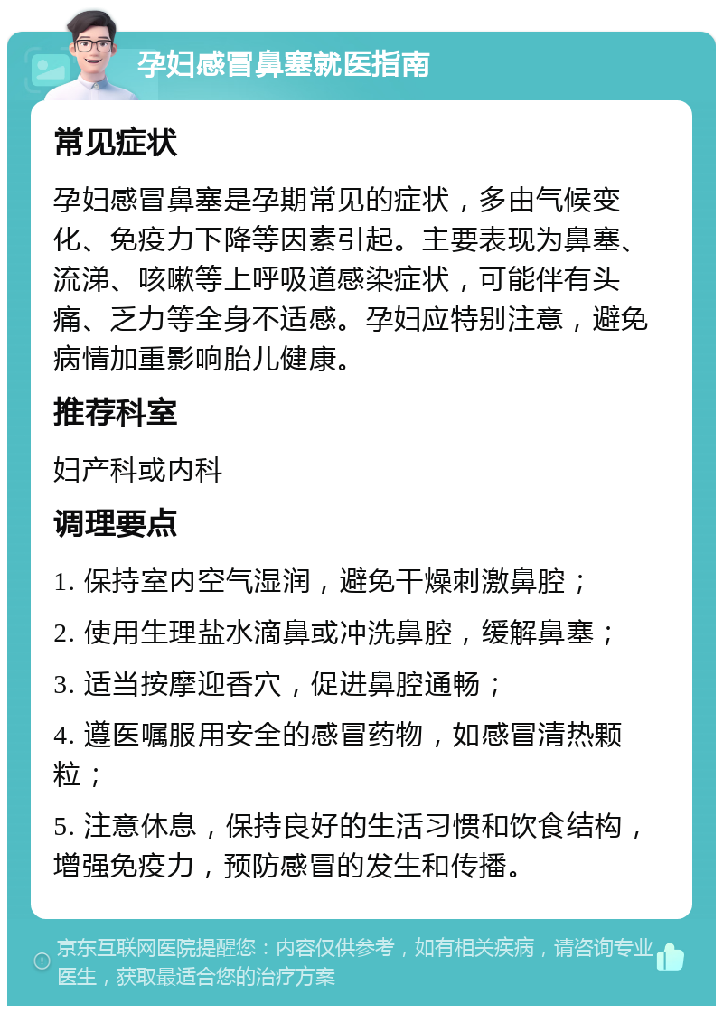 孕妇感冒鼻塞就医指南 常见症状 孕妇感冒鼻塞是孕期常见的症状，多由气候变化、免疫力下降等因素引起。主要表现为鼻塞、流涕、咳嗽等上呼吸道感染症状，可能伴有头痛、乏力等全身不适感。孕妇应特别注意，避免病情加重影响胎儿健康。 推荐科室 妇产科或内科 调理要点 1. 保持室内空气湿润，避免干燥刺激鼻腔； 2. 使用生理盐水滴鼻或冲洗鼻腔，缓解鼻塞； 3. 适当按摩迎香穴，促进鼻腔通畅； 4. 遵医嘱服用安全的感冒药物，如感冒清热颗粒； 5. 注意休息，保持良好的生活习惯和饮食结构，增强免疫力，预防感冒的发生和传播。