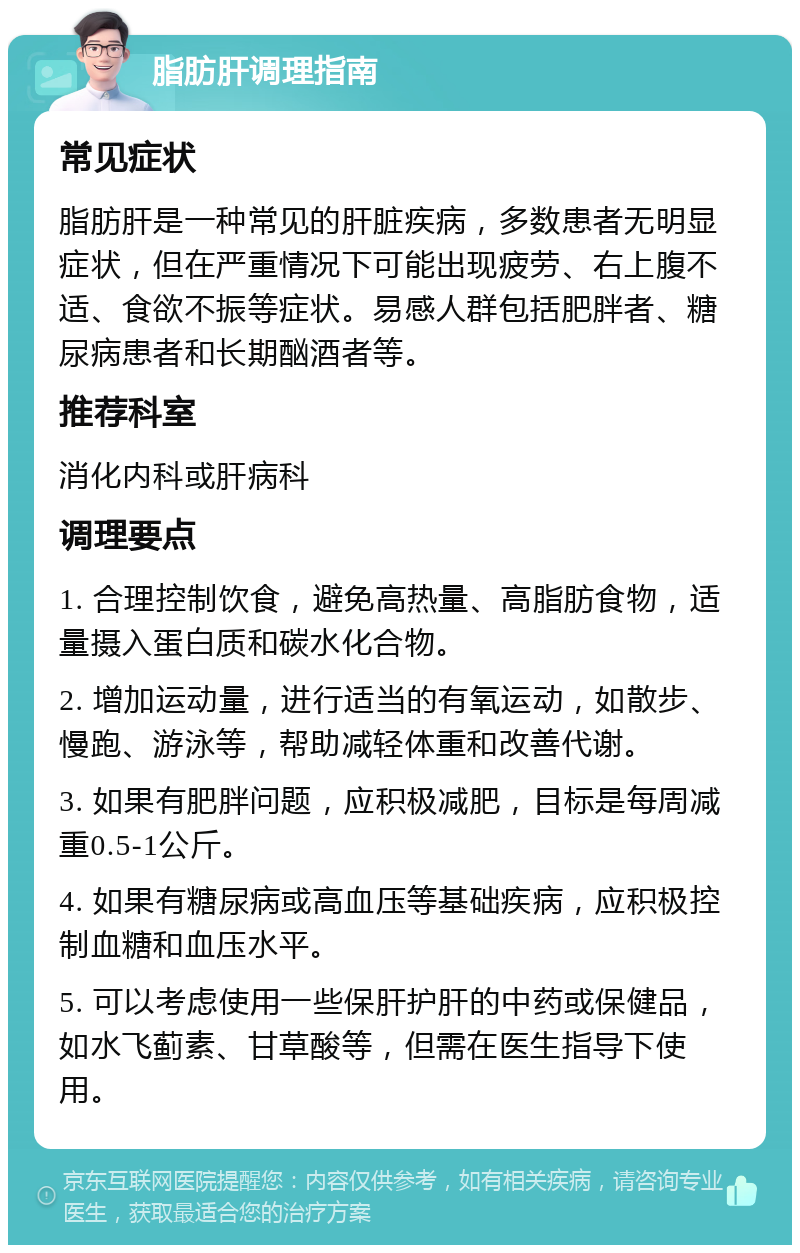 脂肪肝调理指南 常见症状 脂肪肝是一种常见的肝脏疾病，多数患者无明显症状，但在严重情况下可能出现疲劳、右上腹不适、食欲不振等症状。易感人群包括肥胖者、糖尿病患者和长期酗酒者等。 推荐科室 消化内科或肝病科 调理要点 1. 合理控制饮食，避免高热量、高脂肪食物，适量摄入蛋白质和碳水化合物。 2. 增加运动量，进行适当的有氧运动，如散步、慢跑、游泳等，帮助减轻体重和改善代谢。 3. 如果有肥胖问题，应积极减肥，目标是每周减重0.5-1公斤。 4. 如果有糖尿病或高血压等基础疾病，应积极控制血糖和血压水平。 5. 可以考虑使用一些保肝护肝的中药或保健品，如水飞蓟素、甘草酸等，但需在医生指导下使用。