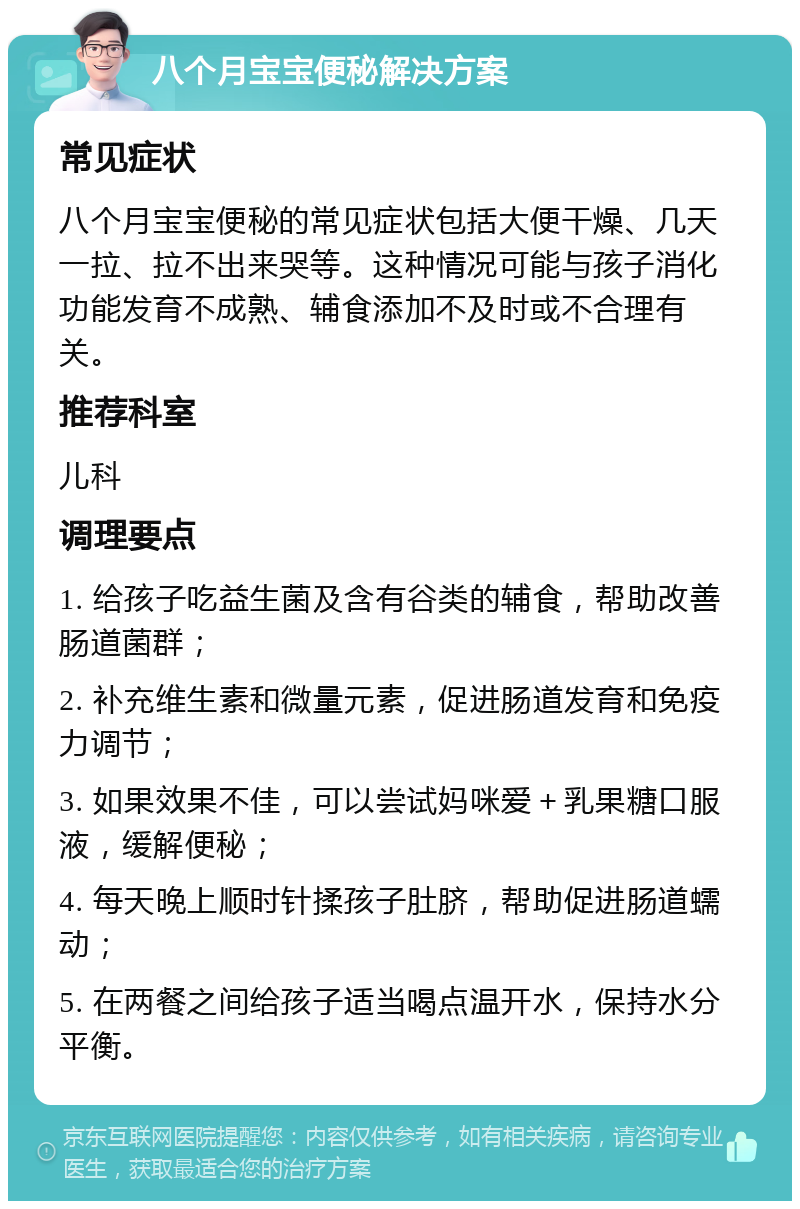 八个月宝宝便秘解决方案 常见症状 八个月宝宝便秘的常见症状包括大便干燥、几天一拉、拉不出来哭等。这种情况可能与孩子消化功能发育不成熟、辅食添加不及时或不合理有关。 推荐科室 儿科 调理要点 1. 给孩子吃益生菌及含有谷类的辅食，帮助改善肠道菌群； 2. 补充维生素和微量元素，促进肠道发育和免疫力调节； 3. 如果效果不佳，可以尝试妈咪爱＋乳果糖口服液，缓解便秘； 4. 每天晚上顺时针揉孩子肚脐，帮助促进肠道蠕动； 5. 在两餐之间给孩子适当喝点温开水，保持水分平衡。