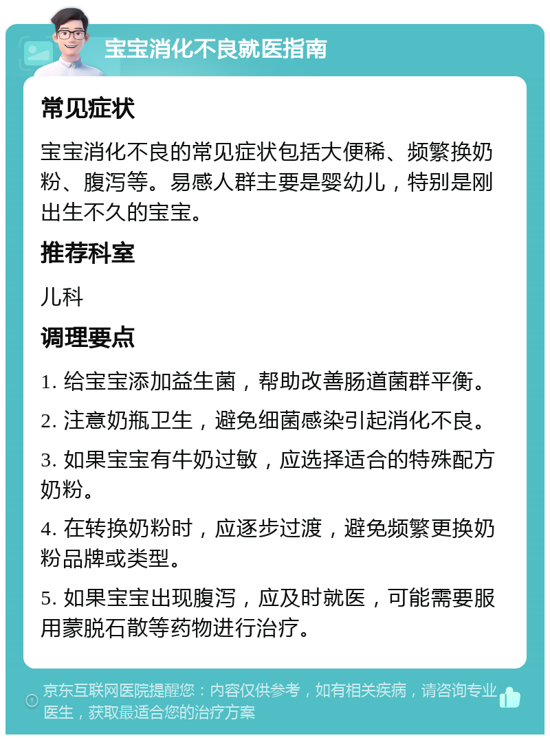 宝宝消化不良就医指南 常见症状 宝宝消化不良的常见症状包括大便稀、频繁换奶粉、腹泻等。易感人群主要是婴幼儿，特别是刚出生不久的宝宝。 推荐科室 儿科 调理要点 1. 给宝宝添加益生菌，帮助改善肠道菌群平衡。 2. 注意奶瓶卫生，避免细菌感染引起消化不良。 3. 如果宝宝有牛奶过敏，应选择适合的特殊配方奶粉。 4. 在转换奶粉时，应逐步过渡，避免频繁更换奶粉品牌或类型。 5. 如果宝宝出现腹泻，应及时就医，可能需要服用蒙脱石散等药物进行治疗。