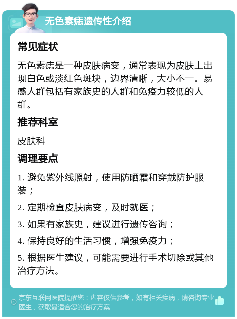 无色素痣遗传性介绍 常见症状 无色素痣是一种皮肤病变，通常表现为皮肤上出现白色或淡红色斑块，边界清晰，大小不一。易感人群包括有家族史的人群和免疫力较低的人群。 推荐科室 皮肤科 调理要点 1. 避免紫外线照射，使用防晒霜和穿戴防护服装； 2. 定期检查皮肤病变，及时就医； 3. 如果有家族史，建议进行遗传咨询； 4. 保持良好的生活习惯，增强免疫力； 5. 根据医生建议，可能需要进行手术切除或其他治疗方法。