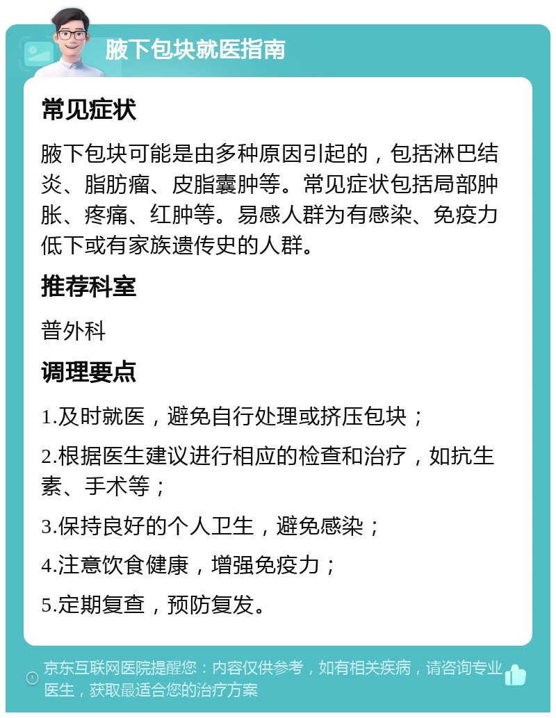 腋下包块就医指南 常见症状 腋下包块可能是由多种原因引起的，包括淋巴结炎、脂肪瘤、皮脂囊肿等。常见症状包括局部肿胀、疼痛、红肿等。易感人群为有感染、免疫力低下或有家族遗传史的人群。 推荐科室 普外科 调理要点 1.及时就医，避免自行处理或挤压包块； 2.根据医生建议进行相应的检查和治疗，如抗生素、手术等； 3.保持良好的个人卫生，避免感染； 4.注意饮食健康，增强免疫力； 5.定期复查，预防复发。