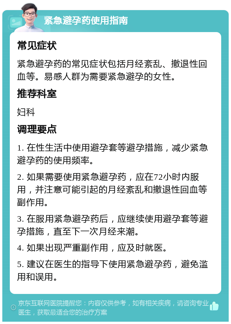 紧急避孕药使用指南 常见症状 紧急避孕药的常见症状包括月经紊乱、撤退性回血等。易感人群为需要紧急避孕的女性。 推荐科室 妇科 调理要点 1. 在性生活中使用避孕套等避孕措施，减少紧急避孕药的使用频率。 2. 如果需要使用紧急避孕药，应在72小时内服用，并注意可能引起的月经紊乱和撤退性回血等副作用。 3. 在服用紧急避孕药后，应继续使用避孕套等避孕措施，直至下一次月经来潮。 4. 如果出现严重副作用，应及时就医。 5. 建议在医生的指导下使用紧急避孕药，避免滥用和误用。