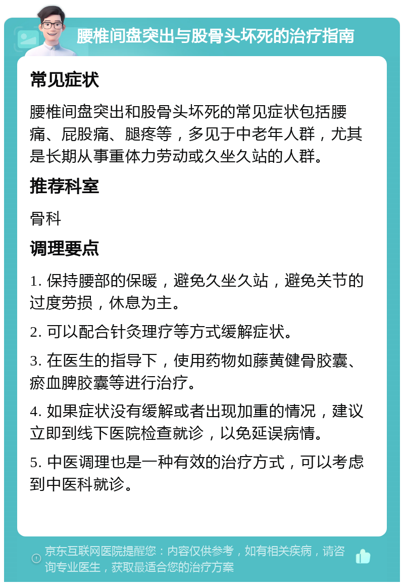 腰椎间盘突出与股骨头坏死的治疗指南 常见症状 腰椎间盘突出和股骨头坏死的常见症状包括腰痛、屁股痛、腿疼等，多见于中老年人群，尤其是长期从事重体力劳动或久坐久站的人群。 推荐科室 骨科 调理要点 1. 保持腰部的保暖，避免久坐久站，避免关节的过度劳损，休息为主。 2. 可以配合针灸理疗等方式缓解症状。 3. 在医生的指导下，使用药物如藤黄健骨胶囊、瘀血脾胶囊等进行治疗。 4. 如果症状没有缓解或者出现加重的情况，建议立即到线下医院检查就诊，以免延误病情。 5. 中医调理也是一种有效的治疗方式，可以考虑到中医科就诊。