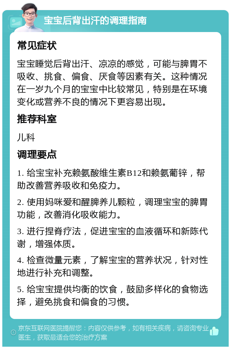 宝宝后背出汗的调理指南 常见症状 宝宝睡觉后背出汗、凉凉的感觉，可能与脾胃不吸收、挑食、偏食、厌食等因素有关。这种情况在一岁九个月的宝宝中比较常见，特别是在环境变化或营养不良的情况下更容易出现。 推荐科室 儿科 调理要点 1. 给宝宝补充赖氨酸维生素B12和赖氨葡锌，帮助改善营养吸收和免疫力。 2. 使用妈咪爱和醒脾养儿颗粒，调理宝宝的脾胃功能，改善消化吸收能力。 3. 进行捏脊疗法，促进宝宝的血液循环和新陈代谢，增强体质。 4. 检查微量元素，了解宝宝的营养状况，针对性地进行补充和调整。 5. 给宝宝提供均衡的饮食，鼓励多样化的食物选择，避免挑食和偏食的习惯。