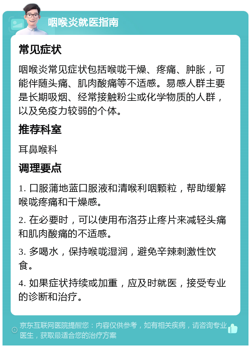 咽喉炎就医指南 常见症状 咽喉炎常见症状包括喉咙干燥、疼痛、肿胀，可能伴随头痛、肌肉酸痛等不适感。易感人群主要是长期吸烟、经常接触粉尘或化学物质的人群，以及免疫力较弱的个体。 推荐科室 耳鼻喉科 调理要点 1. 口服蒲地蓝口服液和清喉利咽颗粒，帮助缓解喉咙疼痛和干燥感。 2. 在必要时，可以使用布洛芬止疼片来减轻头痛和肌肉酸痛的不适感。 3. 多喝水，保持喉咙湿润，避免辛辣刺激性饮食。 4. 如果症状持续或加重，应及时就医，接受专业的诊断和治疗。