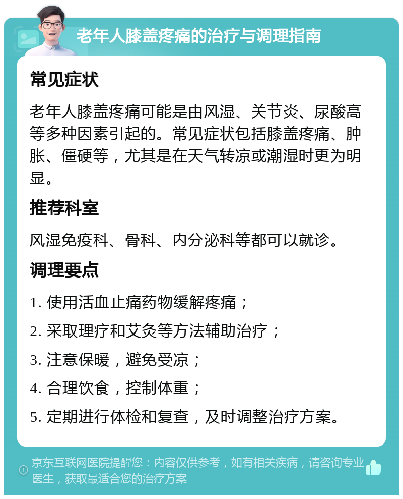 老年人膝盖疼痛的治疗与调理指南 常见症状 老年人膝盖疼痛可能是由风湿、关节炎、尿酸高等多种因素引起的。常见症状包括膝盖疼痛、肿胀、僵硬等，尤其是在天气转凉或潮湿时更为明显。 推荐科室 风湿免疫科、骨科、内分泌科等都可以就诊。 调理要点 1. 使用活血止痛药物缓解疼痛； 2. 采取理疗和艾灸等方法辅助治疗； 3. 注意保暖，避免受凉； 4. 合理饮食，控制体重； 5. 定期进行体检和复查，及时调整治疗方案。