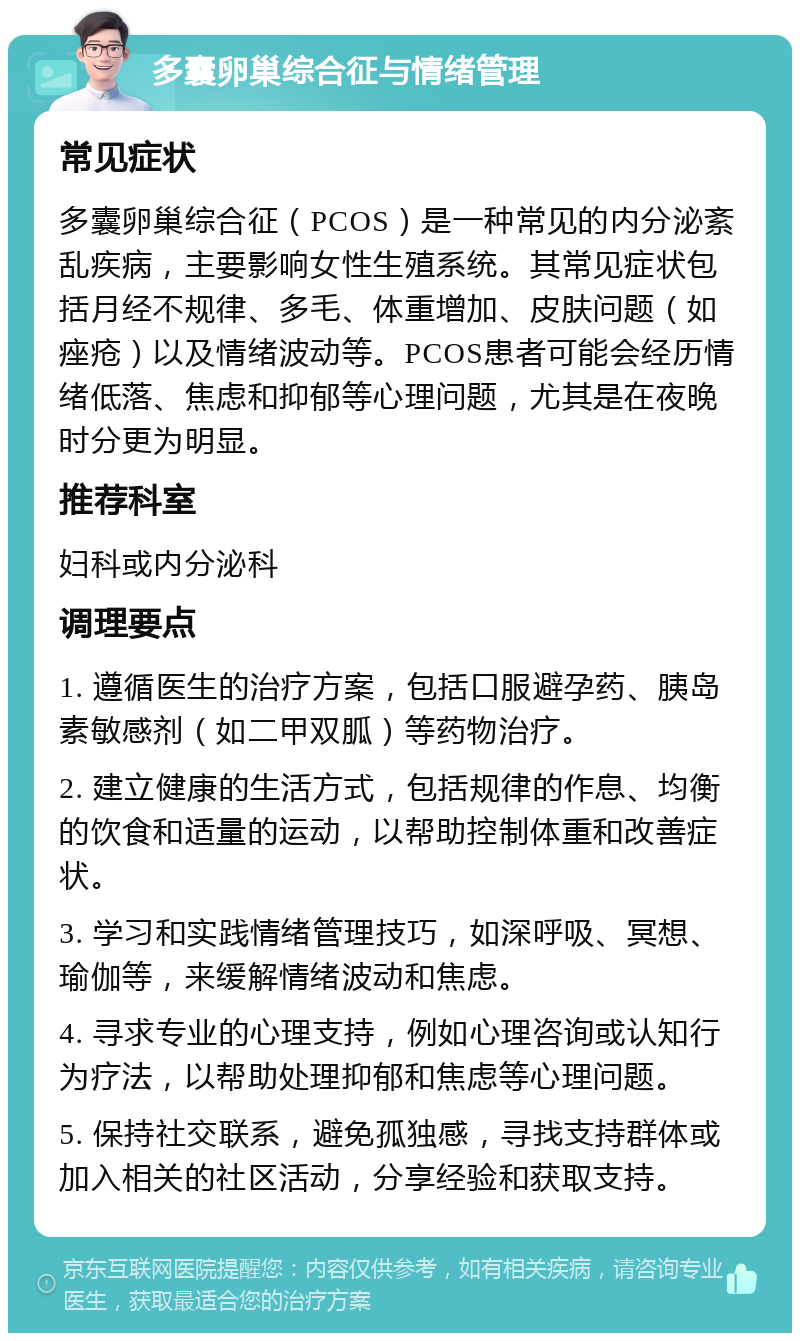 多囊卵巢综合征与情绪管理 常见症状 多囊卵巢综合征（PCOS）是一种常见的内分泌紊乱疾病，主要影响女性生殖系统。其常见症状包括月经不规律、多毛、体重增加、皮肤问题（如痤疮）以及情绪波动等。PCOS患者可能会经历情绪低落、焦虑和抑郁等心理问题，尤其是在夜晚时分更为明显。 推荐科室 妇科或内分泌科 调理要点 1. 遵循医生的治疗方案，包括口服避孕药、胰岛素敏感剂（如二甲双胍）等药物治疗。 2. 建立健康的生活方式，包括规律的作息、均衡的饮食和适量的运动，以帮助控制体重和改善症状。 3. 学习和实践情绪管理技巧，如深呼吸、冥想、瑜伽等，来缓解情绪波动和焦虑。 4. 寻求专业的心理支持，例如心理咨询或认知行为疗法，以帮助处理抑郁和焦虑等心理问题。 5. 保持社交联系，避免孤独感，寻找支持群体或加入相关的社区活动，分享经验和获取支持。