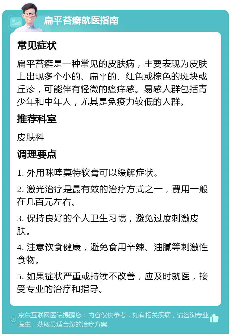 扁平苔癣就医指南 常见症状 扁平苔癣是一种常见的皮肤病，主要表现为皮肤上出现多个小的、扁平的、红色或棕色的斑块或丘疹，可能伴有轻微的瘙痒感。易感人群包括青少年和中年人，尤其是免疫力较低的人群。 推荐科室 皮肤科 调理要点 1. 外用咪喹莫特软膏可以缓解症状。 2. 激光治疗是最有效的治疗方式之一，费用一般在几百元左右。 3. 保持良好的个人卫生习惯，避免过度刺激皮肤。 4. 注意饮食健康，避免食用辛辣、油腻等刺激性食物。 5. 如果症状严重或持续不改善，应及时就医，接受专业的治疗和指导。