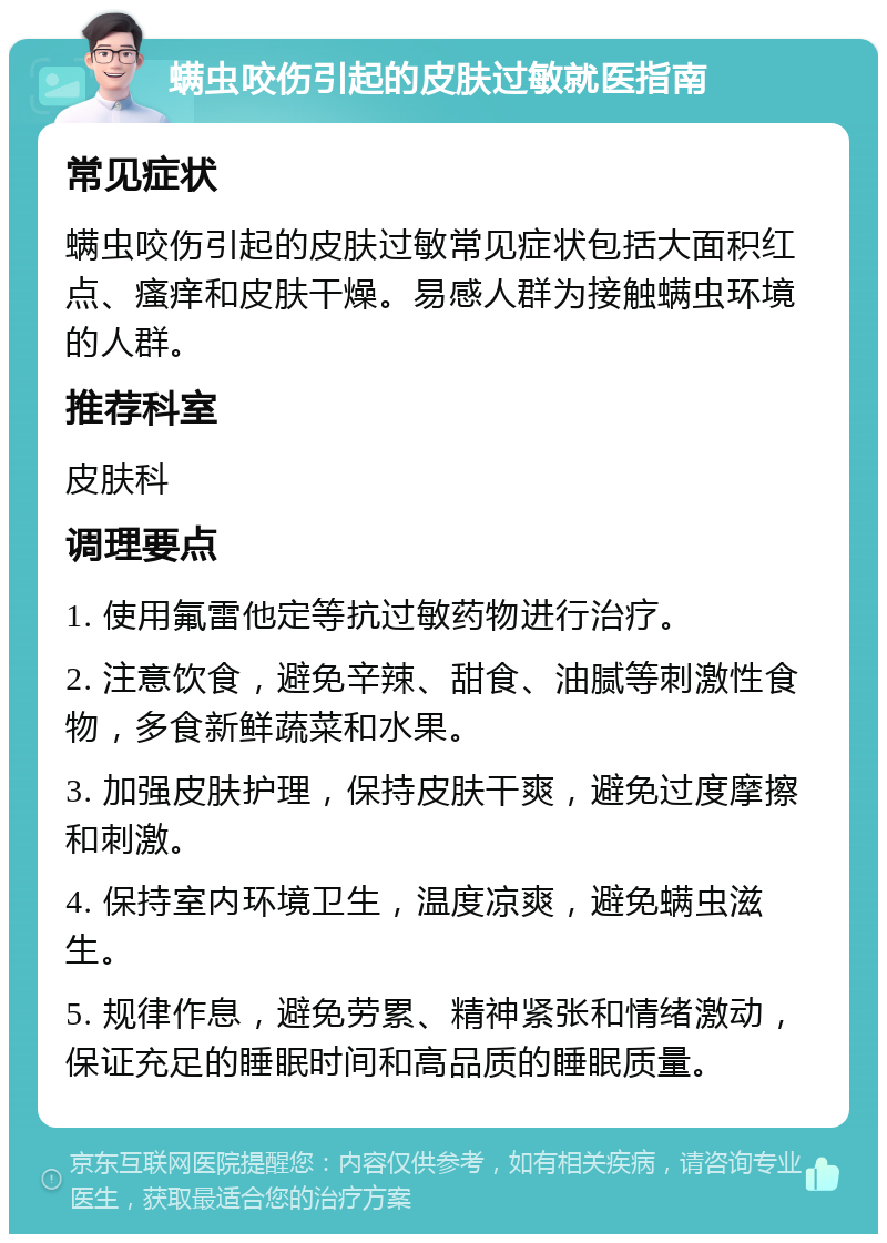 螨虫咬伤引起的皮肤过敏就医指南 常见症状 螨虫咬伤引起的皮肤过敏常见症状包括大面积红点、瘙痒和皮肤干燥。易感人群为接触螨虫环境的人群。 推荐科室 皮肤科 调理要点 1. 使用氟雷他定等抗过敏药物进行治疗。 2. 注意饮食，避免辛辣、甜食、油腻等刺激性食物，多食新鲜蔬菜和水果。 3. 加强皮肤护理，保持皮肤干爽，避免过度摩擦和刺激。 4. 保持室内环境卫生，温度凉爽，避免螨虫滋生。 5. 规律作息，避免劳累、精神紧张和情绪激动，保证充足的睡眠时间和高品质的睡眠质量。