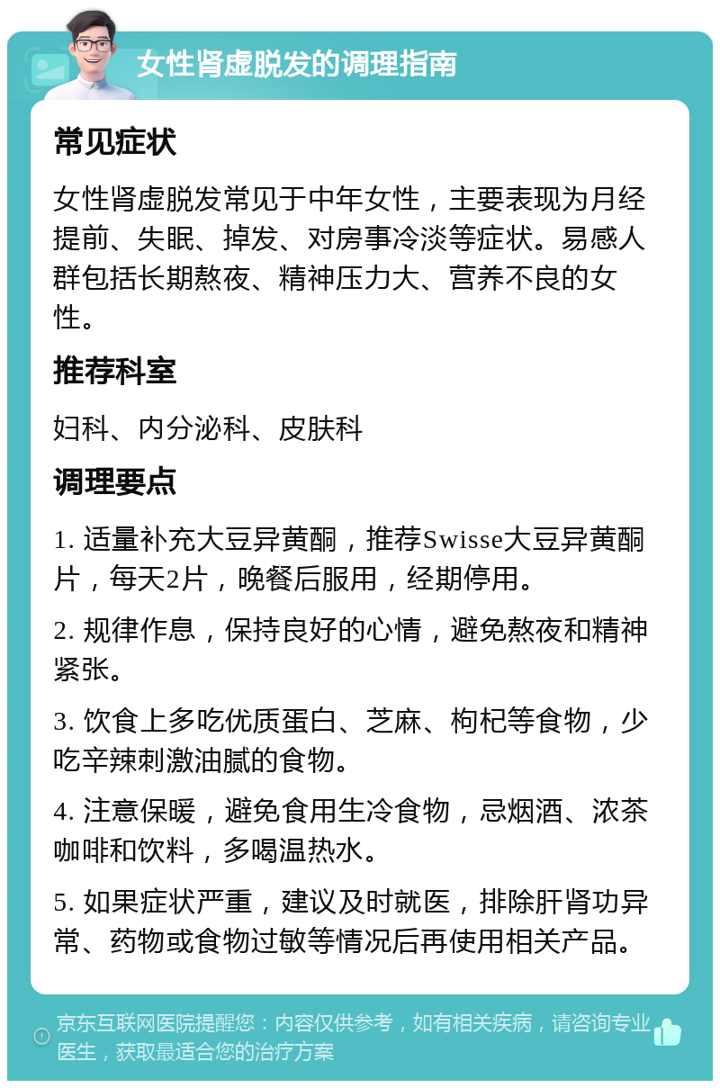 女性肾虚脱发的调理指南 常见症状 女性肾虚脱发常见于中年女性，主要表现为月经提前、失眠、掉发、对房事冷淡等症状。易感人群包括长期熬夜、精神压力大、营养不良的女性。 推荐科室 妇科、内分泌科、皮肤科 调理要点 1. 适量补充大豆异黄酮，推荐Swisse大豆异黄酮片，每天2片，晚餐后服用，经期停用。 2. 规律作息，保持良好的心情，避免熬夜和精神紧张。 3. 饮食上多吃优质蛋白、芝麻、枸杞等食物，少吃辛辣刺激油腻的食物。 4. 注意保暖，避免食用生冷食物，忌烟酒、浓茶咖啡和饮料，多喝温热水。 5. 如果症状严重，建议及时就医，排除肝肾功异常、药物或食物过敏等情况后再使用相关产品。