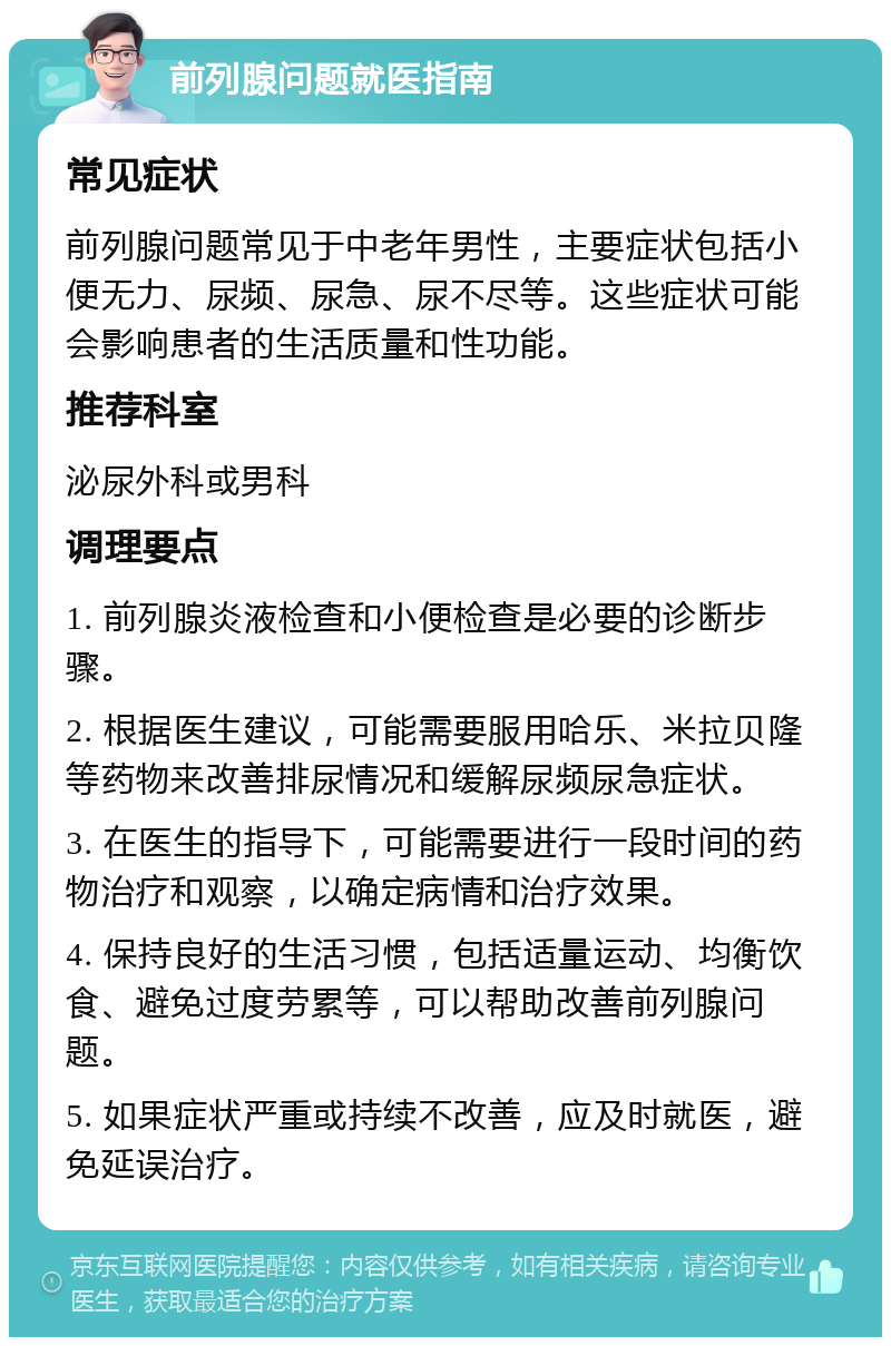 前列腺问题就医指南 常见症状 前列腺问题常见于中老年男性，主要症状包括小便无力、尿频、尿急、尿不尽等。这些症状可能会影响患者的生活质量和性功能。 推荐科室 泌尿外科或男科 调理要点 1. 前列腺炎液检查和小便检查是必要的诊断步骤。 2. 根据医生建议，可能需要服用哈乐、米拉贝隆等药物来改善排尿情况和缓解尿频尿急症状。 3. 在医生的指导下，可能需要进行一段时间的药物治疗和观察，以确定病情和治疗效果。 4. 保持良好的生活习惯，包括适量运动、均衡饮食、避免过度劳累等，可以帮助改善前列腺问题。 5. 如果症状严重或持续不改善，应及时就医，避免延误治疗。